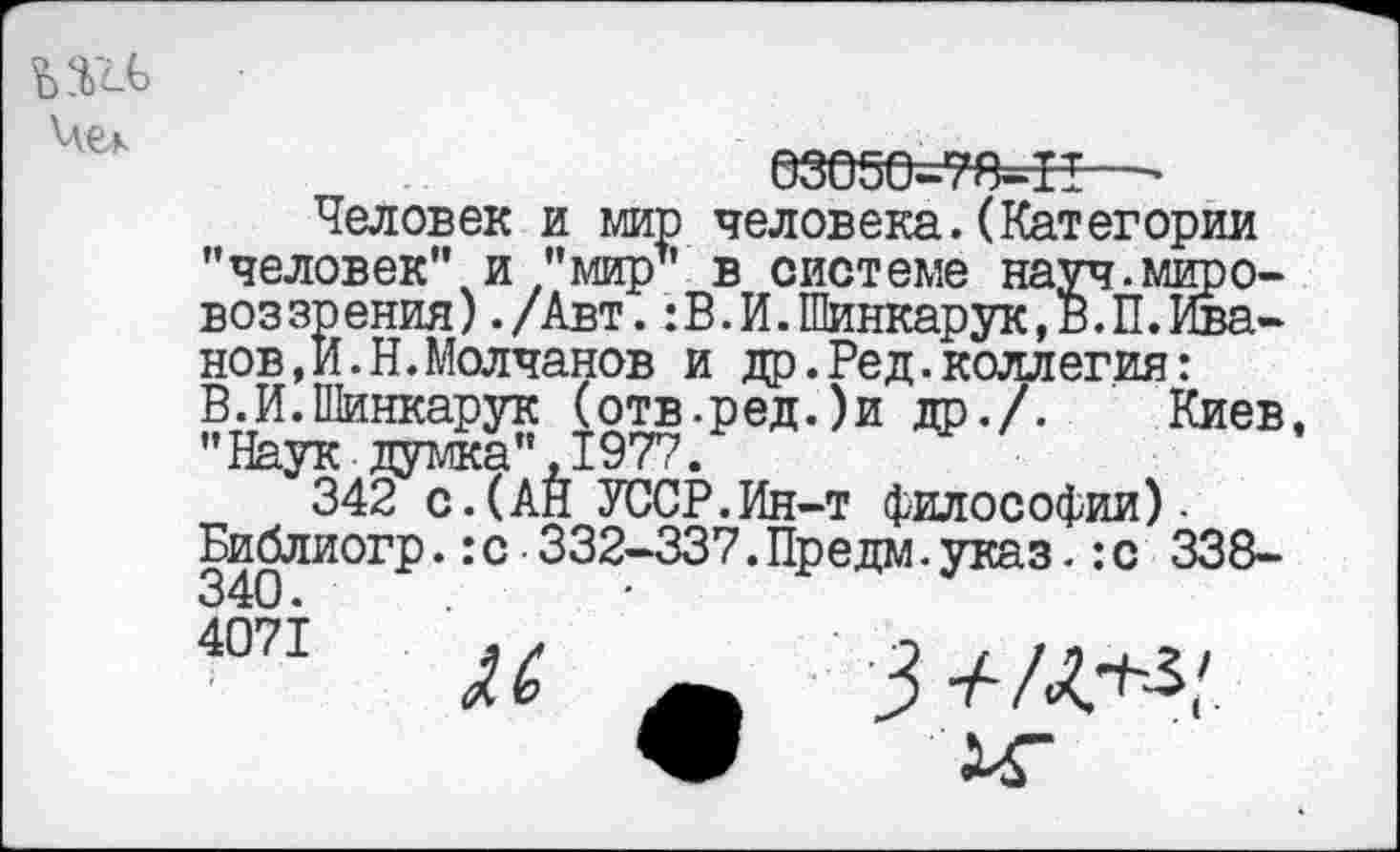 ﻿Чек
езе5о=тя=н—•
Человек и мир человека.(Категории "человек" и "мир’1 в системе науч.мщэо-воззрения)./Авт.:В.И.Шинкарук,В.П.Иванов, И.Н.Молчанов и др.Ред.коллегия: В.И.Шинкарук (отв-ред.)и др./. Киев "Наук думка",1977.
342 с.(АН УССР.Ин-т философии). Библиогр.:с 332-337.Предм.указ.:с 338-
4071
3